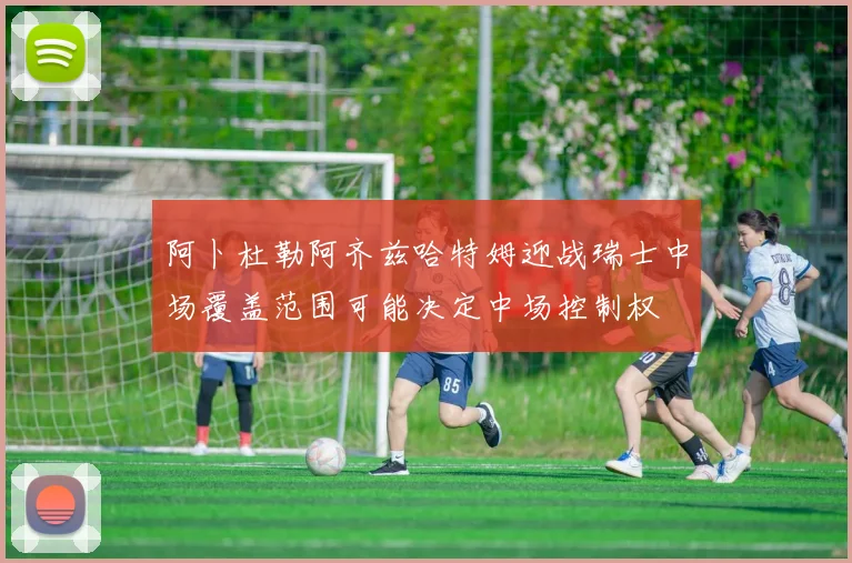 阿卜杜勒阿齐兹哈特姆迎战瑞士中场覆盖范围可能决定中场控制权