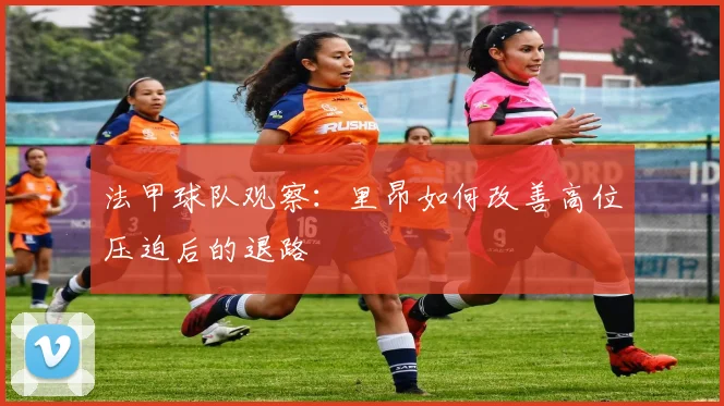 法甲球队观察：里昂如何改善高位压迫后的退路
