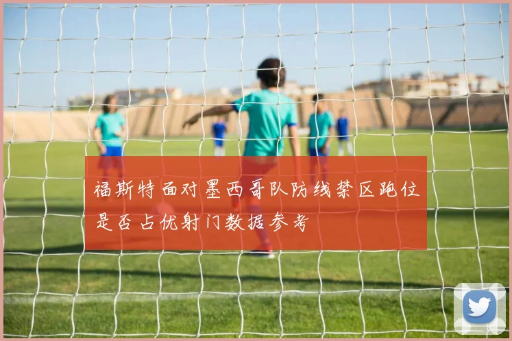 福斯特面对墨西哥队防线禁区跑位是否占优射门数据参考