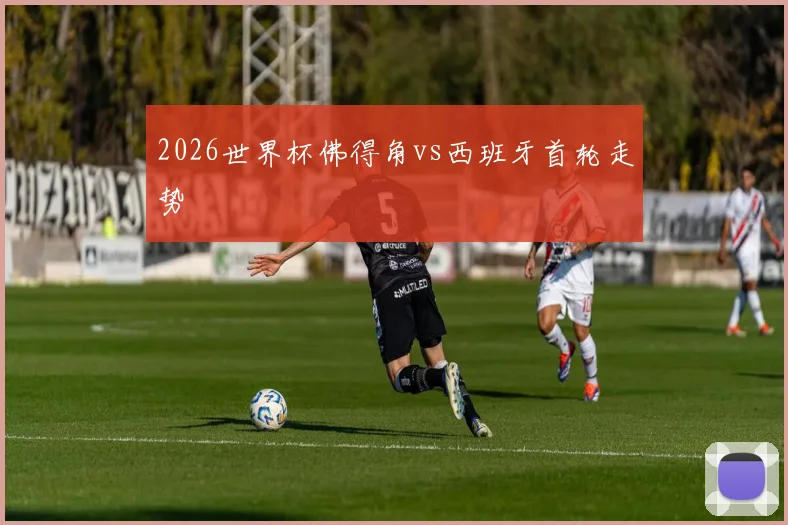 2026世界杯佛得角vs西班牙首轮走势