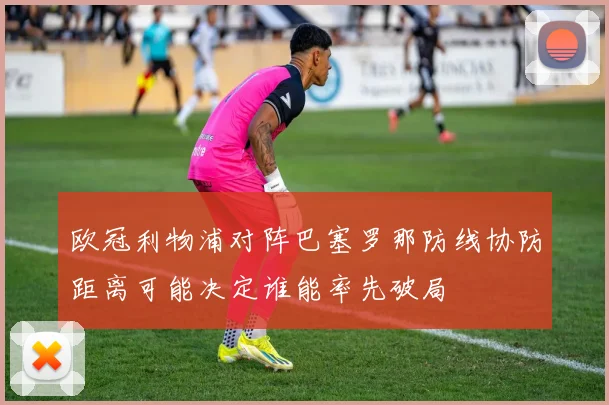 欧冠利物浦对阵巴塞罗那防线协防距离可能决定谁能率先破局