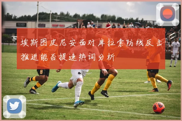 埃斯图皮尼安面对库拉索防线反击推进能否提速热词分析