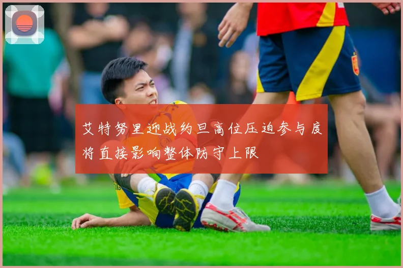 艾特努里迎战约旦高位压迫参与度将直接影响整体防守上限