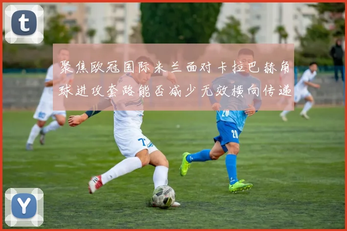 聚焦欧冠国际米兰面对卡拉巴赫角球进攻套路能否减少无效横向传递