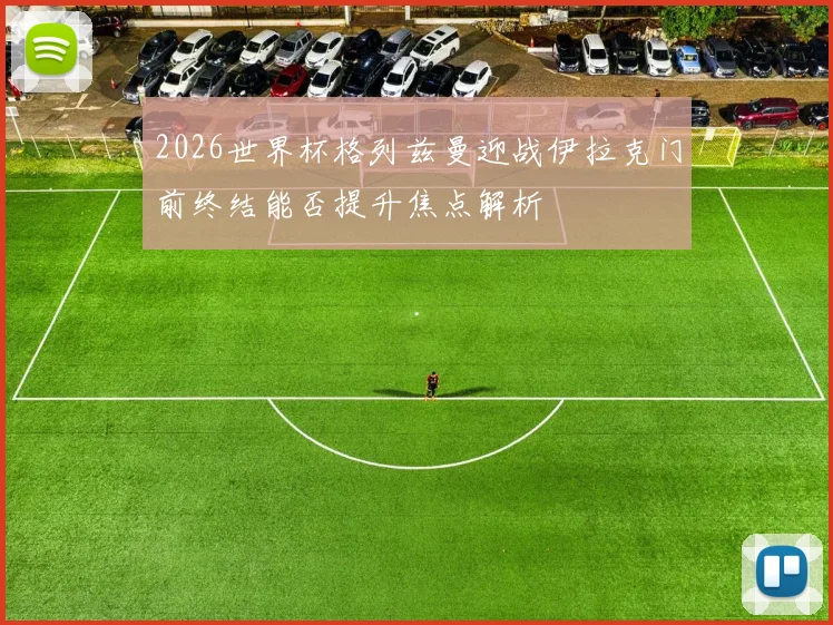 2026世界杯格列兹曼迎战伊拉克门前终结能否提升焦点解析