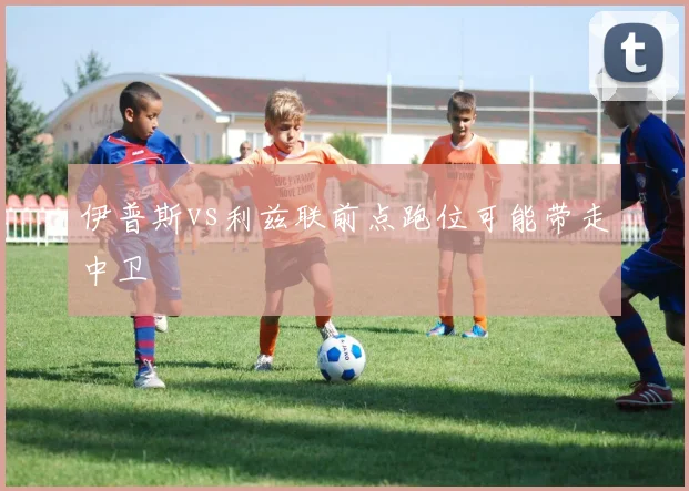 伊普斯vs利兹联前点跑位可能带走中卫
