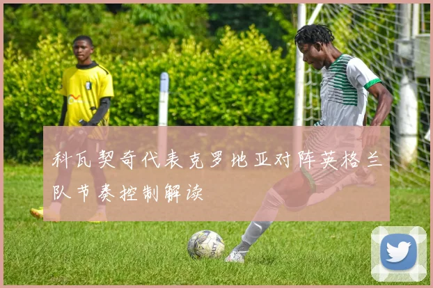 科瓦契奇代表克罗地亚对阵英格兰队节奏控制解读