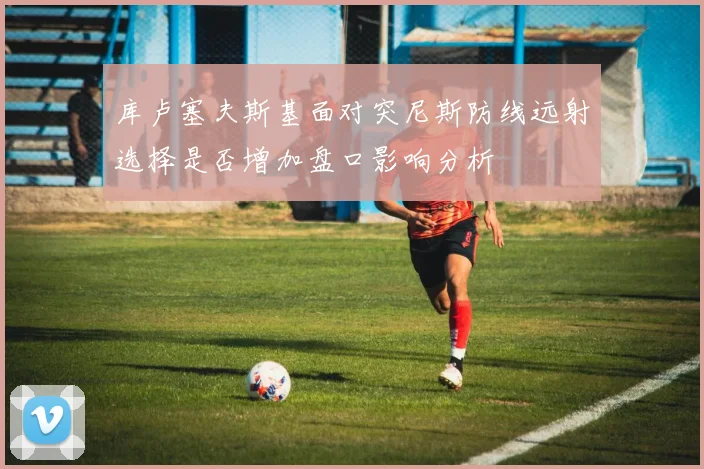 库卢塞夫斯基面对突尼斯防线远射选择是否增加盘口影响分析
