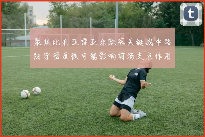 聚焦比利亚雷亚尔欧冠关键战中路防守密度很可能影响前场支点作用