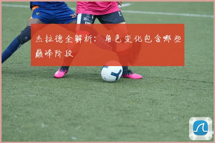 杰拉德全解析:角色变化包含哪些巅峰阶段