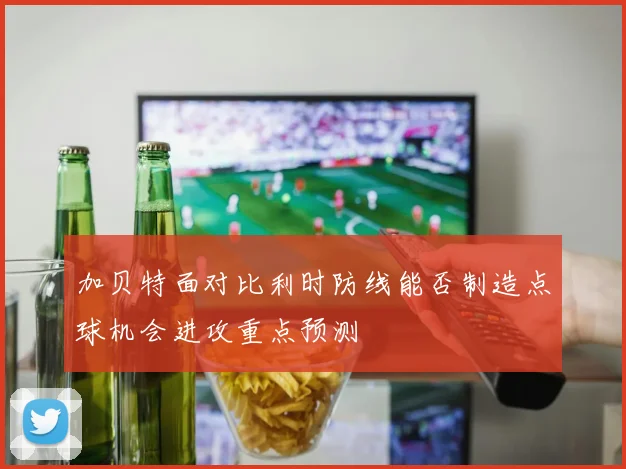 加贝特面对比利时防线能否制造点球机会进攻重点预测