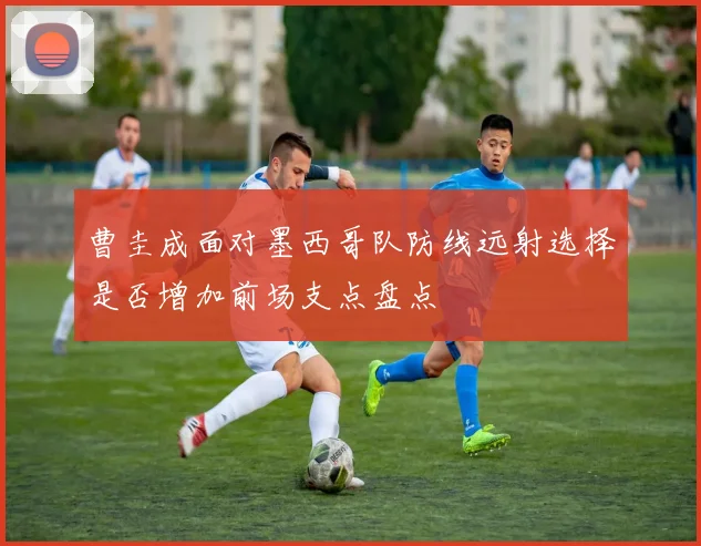 曹圭成面对墨西哥队防线远射选择是否增加前场支点盘点