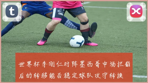 世界杯李刚仁对阵墨西哥中场拦截后的转移能否稳定球队攻守转换