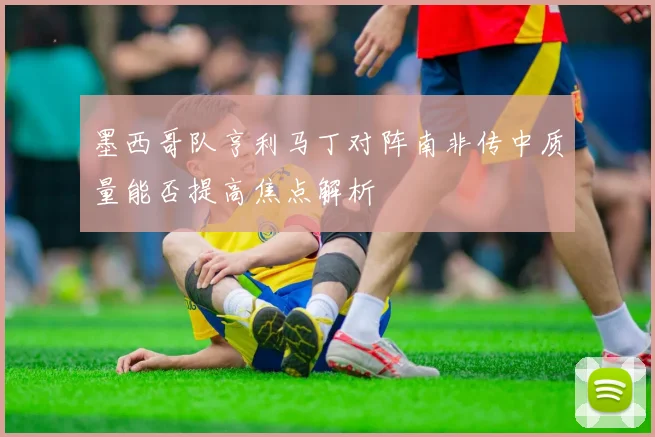 墨西哥队亨利马丁对阵南非传中质量能否提高焦点解析