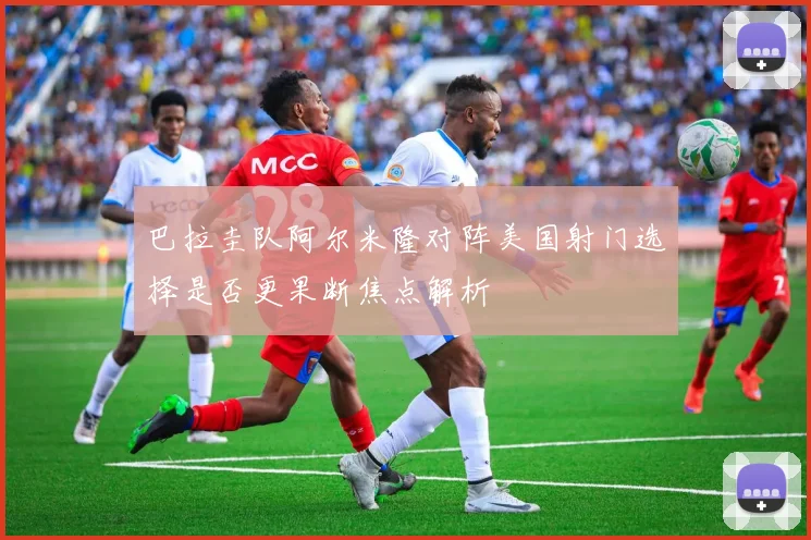 巴拉圭队阿尔米隆对阵美国射门选择是否更果断焦点解析