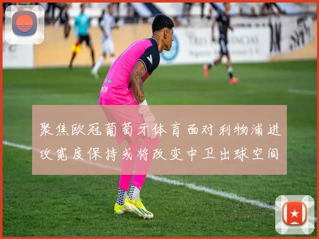 聚焦欧冠葡萄牙体育面对利物浦进攻宽度保持或将改变中卫出球空间