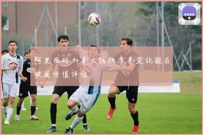 阿里面对加拿大防线节奏变化能否破局价值评估