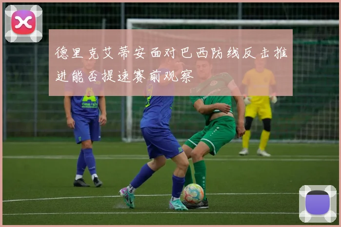 德里克艾蒂安面对巴西防线反击推进能否提速赛前观察