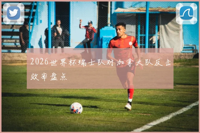 2026世界杯瑞士队对加拿大队反击效率盘点