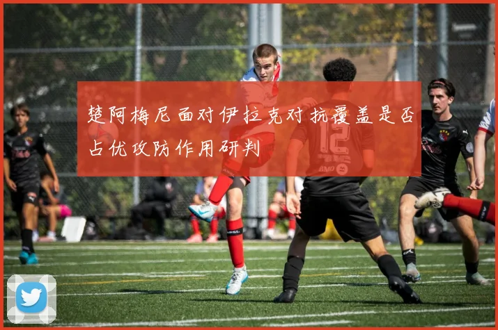 楚阿梅尼面对伊拉克对抗覆盖是否占优攻防作用研判