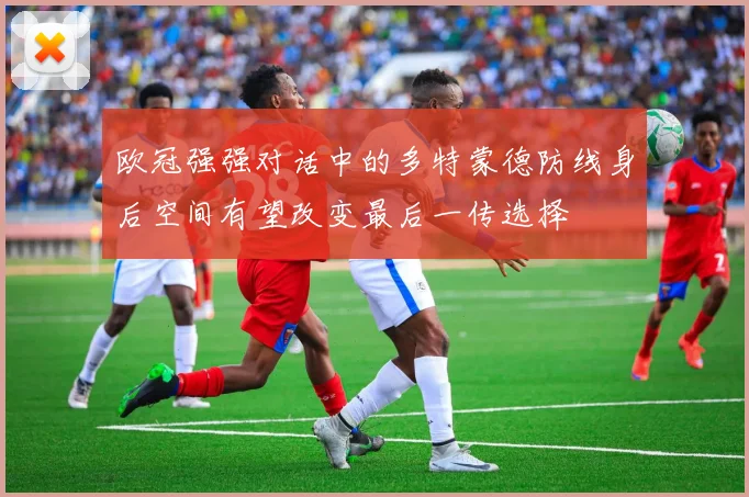 欧冠强强对话中的多特蒙德防线身后空间有望改变最后一传选择