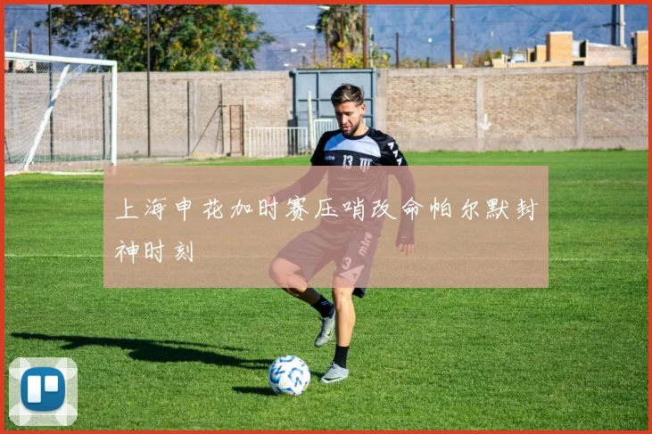 上海申花加时赛压哨改命帕尔默封神时刻