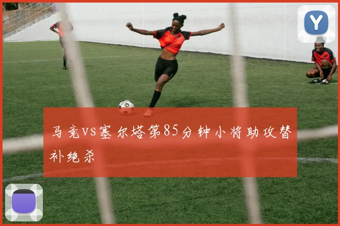 马竞vs塞尔塔第85分钟小将助攻替补绝杀