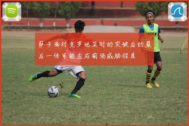 萨卡面对克罗地亚时的突破后的最后一传可能左右前场威胁程度