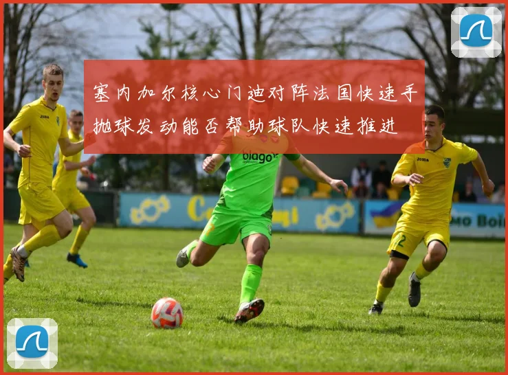 塞内加尔核心门迪对阵法国快速手抛球发动能否帮助球队快速推进