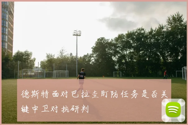 德斯特面对巴拉圭盯防任务是否关键中卫对抗研判