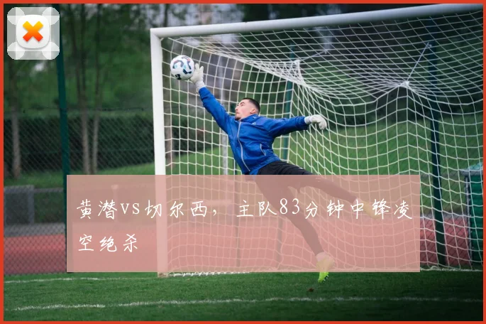黄潜vs切尔西，主队83分钟中锋凌空绝杀