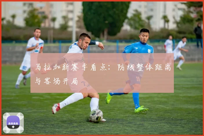 马拉加新赛季看点：防线整体距离与客场开局