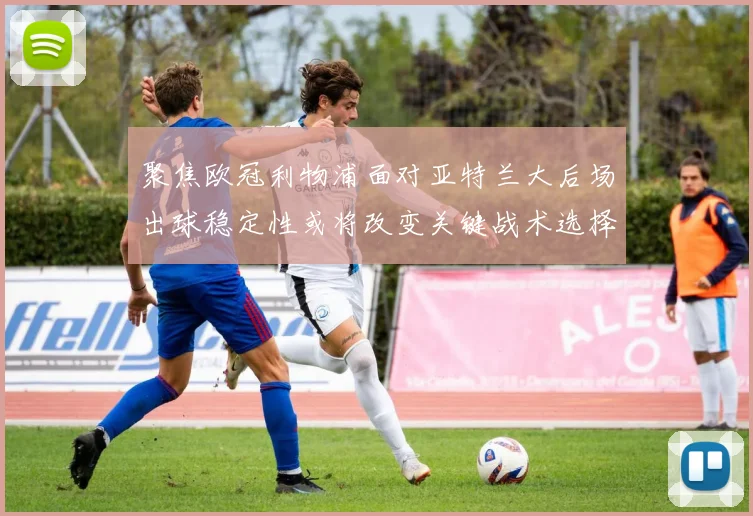 聚焦欧冠利物浦面对亚特兰大后场出球稳定性或将改变关键战术选择
