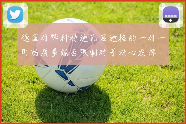 德国对阵科特迪瓦吕迪格的一对一盯防质量能否限制对手核心发挥