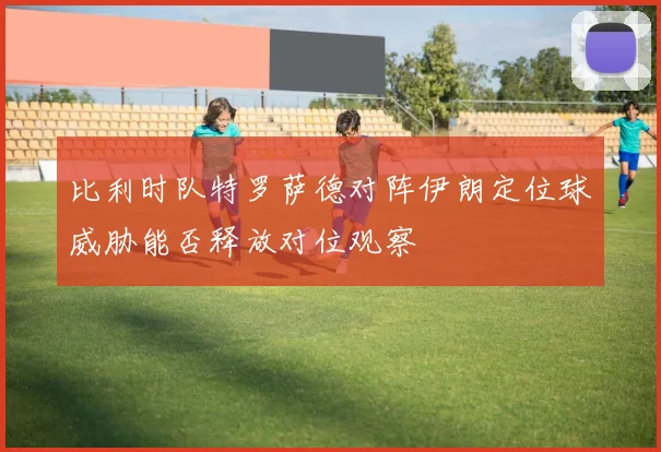 比利时队特罗萨德对阵伊朗定位球威胁能否释放对位观察