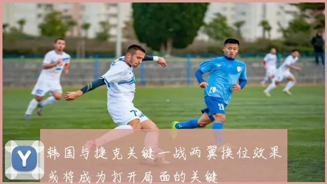 韩国与捷克关键一战两翼换位效果或将成为打开局面的关键