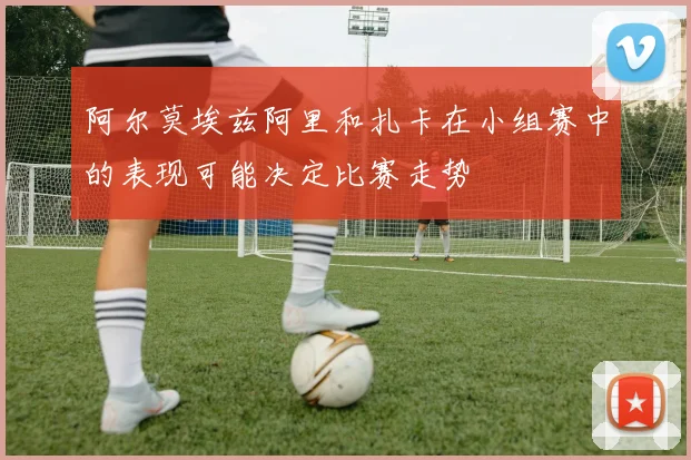阿尔莫埃兹阿里和扎卡在小组赛中的表现可能决定比赛走势