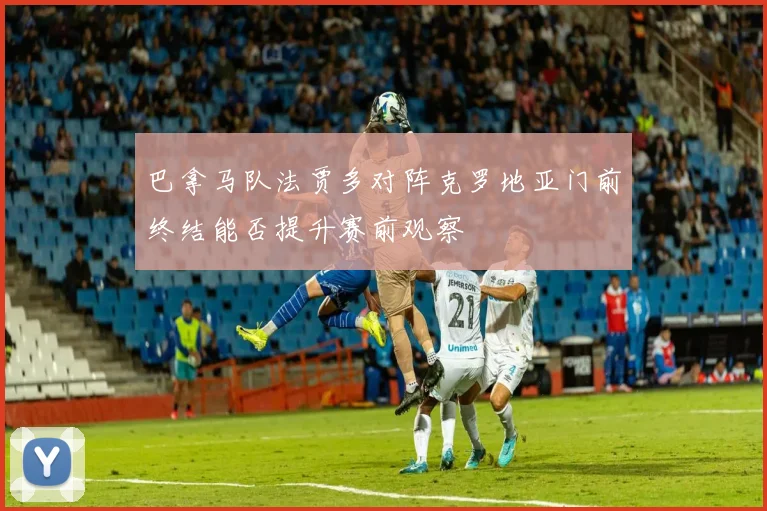 巴拿马队法贾多对阵克罗地亚门前终结能否提升赛前观察