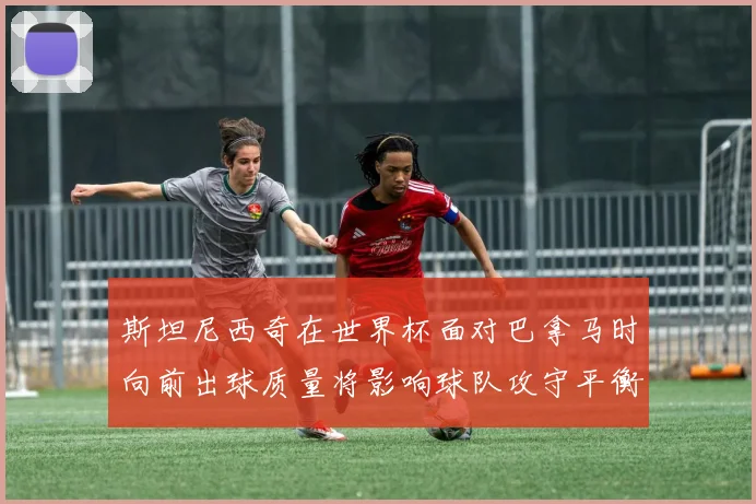 斯坦尼西奇在世界杯面对巴拿马时向前出球质量将影响球队攻守平衡