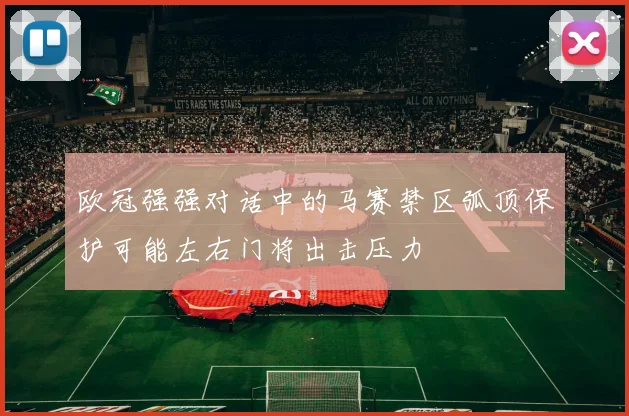欧冠强强对话中的马赛禁区弧顶保护可能左右门将出击压力