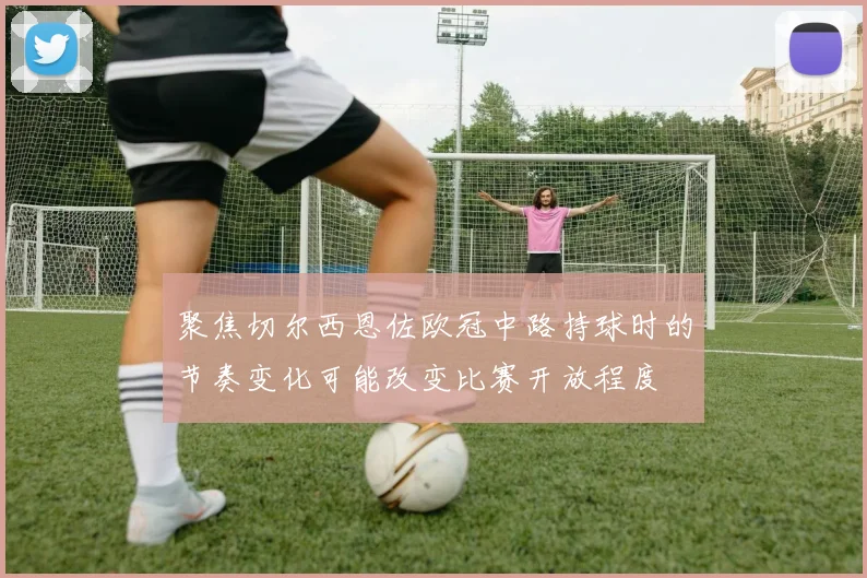 聚焦切尔西恩佐欧冠中路持球时的节奏变化可能改变比赛开放程度