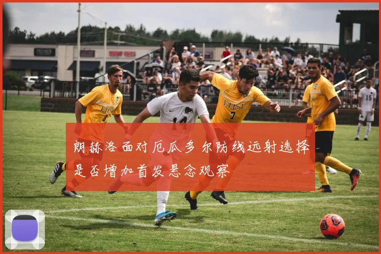 朗赫洛面对厄瓜多尔防线远射选择是否增加首发悬念观察