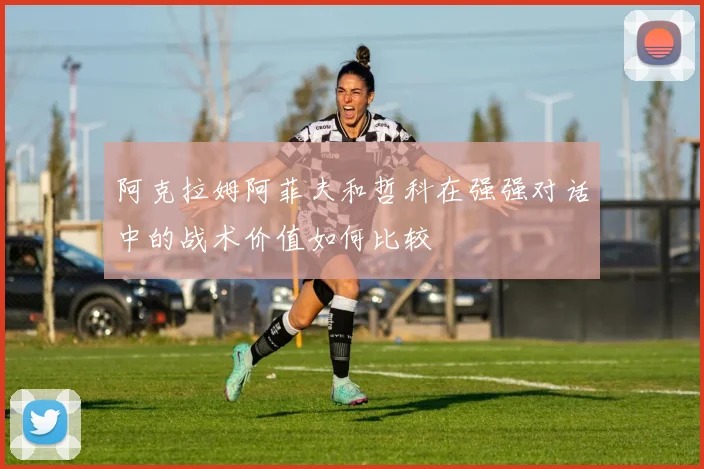 阿克拉姆阿菲夫和哲科在强强对话中的战术价值如何比较