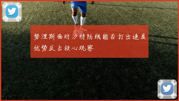 努涅斯面对沙特防线能否打出速度优势反击核心观察