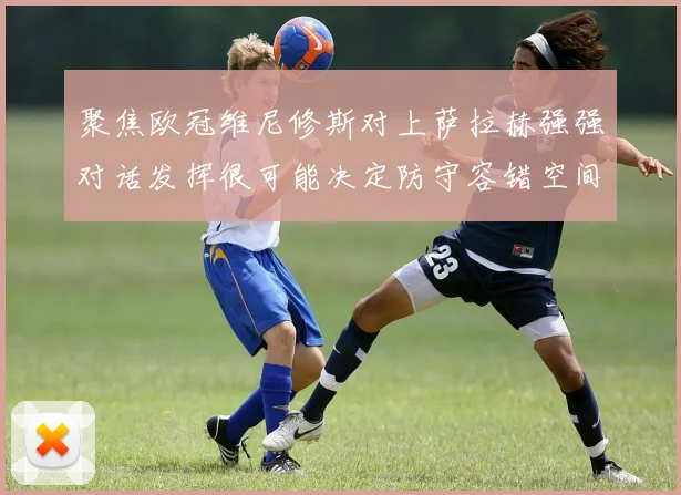 聚焦欧冠维尼修斯对上萨拉赫强强对话发挥很可能决定防守容错空间