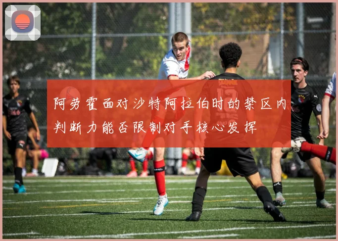 阿劳霍面对沙特阿拉伯时的禁区内判断力能否限制对手核心发挥